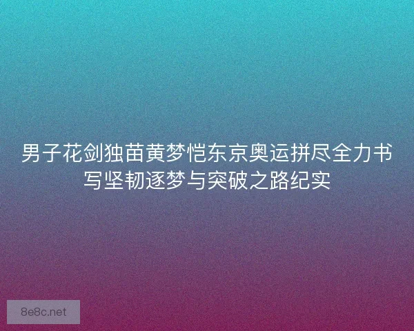 男子花剑独苗黄梦恺东京奥运拼尽全力书写坚韧逐梦与突破之路纪实