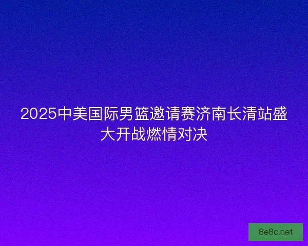 2025中美国际男篮邀请赛济南长清站盛大开战燃情对决