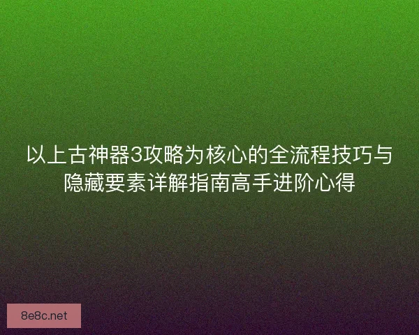 以上古神器3攻略为核心的全流程技巧与隐藏要素详解指南高手进阶心得