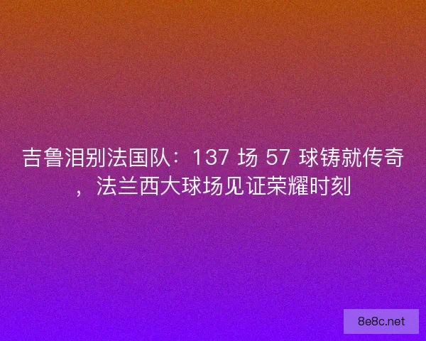 吉鲁泪别法国队：137 场 57 球铸就传奇，法兰西大球场见证荣耀时刻