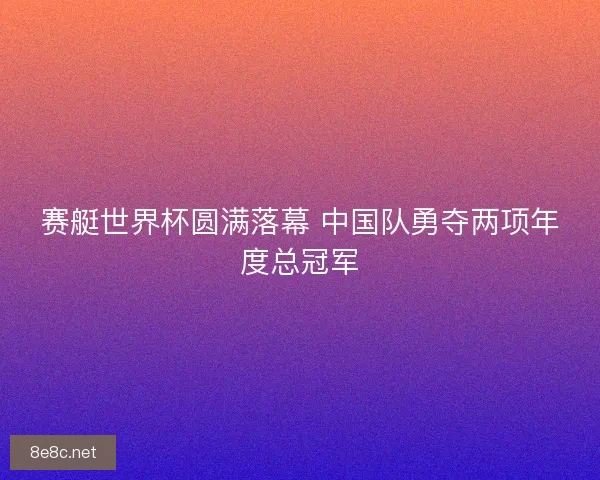 赛艇世界杯圆满落幕 中国队勇夺两项年度总冠军