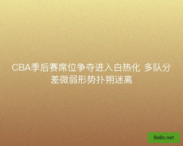 CBA季后赛席位争夺进入白热化 多队分差微弱形势扑朔迷离