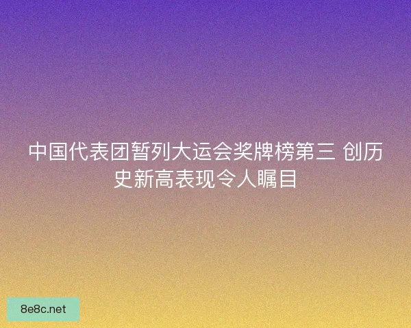 中国代表团暂列大运会奖牌榜第三 创历史新高表现令人瞩目