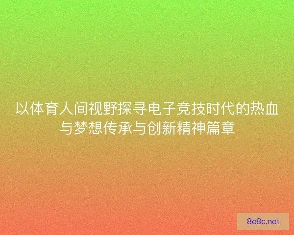 以体育人间视野探寻电子竞技时代的热血与梦想传承与创新精神篇章